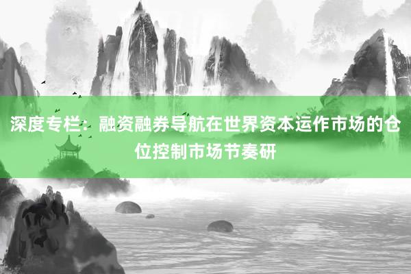 深度专栏：融资融券导航在世界资本运作市场的仓位控制市场节奏研