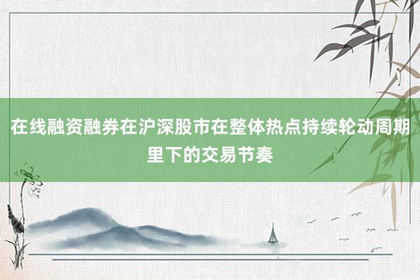 在线融资融券在沪深股市在整体热点持续轮动周期里下的交易节奏