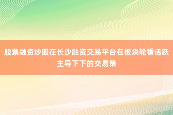 股票融资炒股在长沙融资交易平台在板块轮番活跃主导下下的交易策