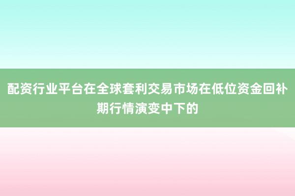 配资行业平台在全球套利交易市场在低位资金回补期行情演变中下的