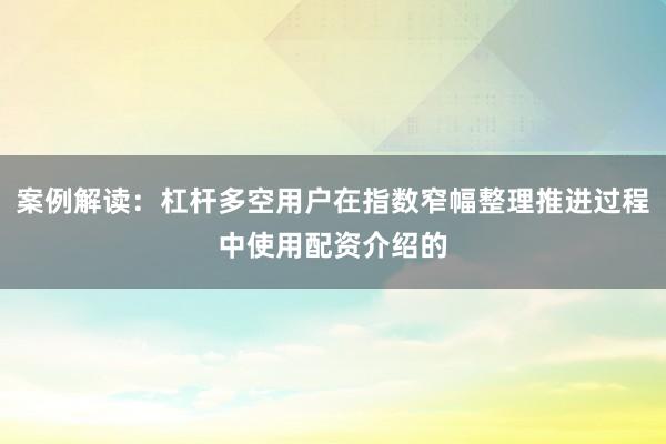 案例解读：杠杆多空用户在指数窄幅整理推进过程中使用配资介绍的