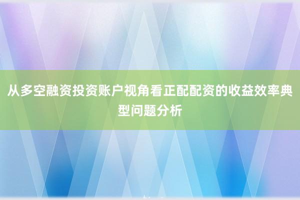 从多空融资投资账户视角看正配配资的收益效率典型问题分析