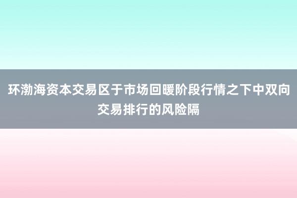 环渤海资本交易区于市场回暖阶段行情之下中双向交易排行的风险隔