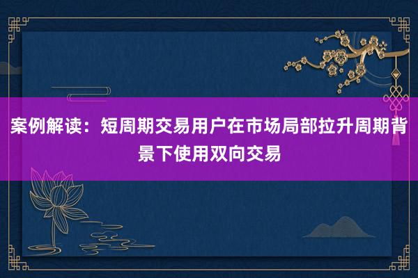 案例解读：短周期交易用户在市场局部拉升周期背景下使用双向交易