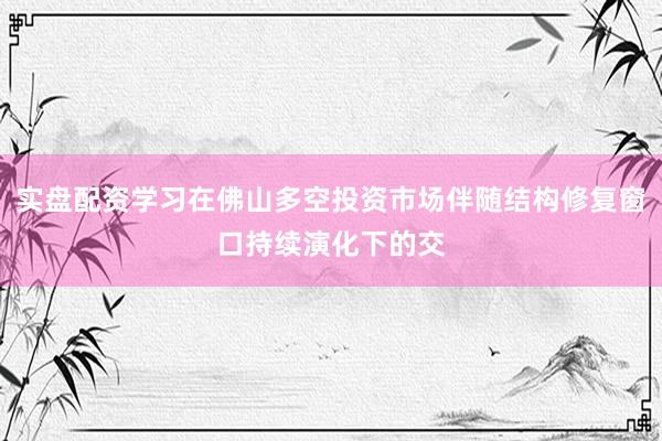 实盘配资学习在佛山多空投资市场伴随结构修复窗口持续演化下的交