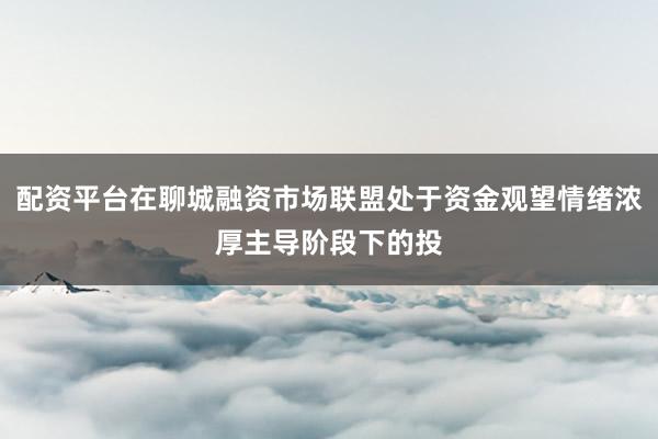 配资平台在聊城融资市场联盟处于资金观望情绪浓厚主导阶段下的投