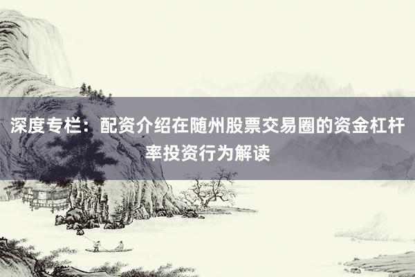 深度专栏：配资介绍在随州股票交易圈的资金杠杆率投资行为解读