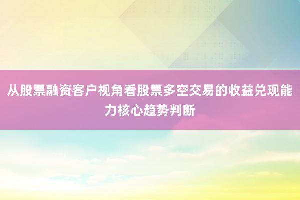 从股票融资客户视角看股票多空交易的收益兑现能力核心趋势判断