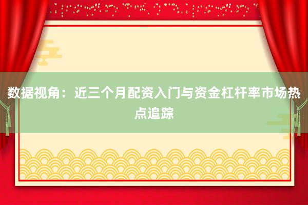 数据视角：近三个月配资入门与资金杠杆率市场热点追踪