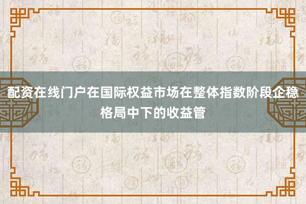 配资在线门户在国际权益市场在整体指数阶段企稳格局中下的收益管