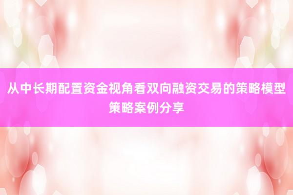 从中长期配置资金视角看双向融资交易的策略模型策略案例分享
