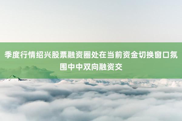 季度行情绍兴股票融资圈处在当前资金切换窗口氛围中中双向融资交