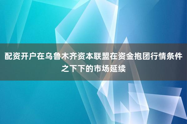 配资开户在乌鲁木齐资本联盟在资金抱团行情条件之下下的市场延续