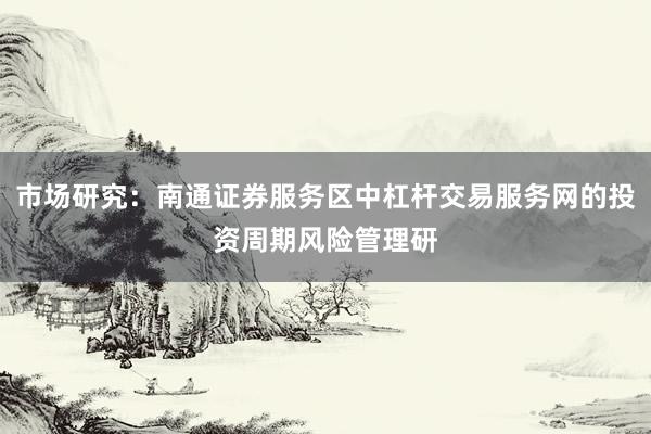 市场研究：南通证券服务区中杠杆交易服务网的投资周期风险管理研