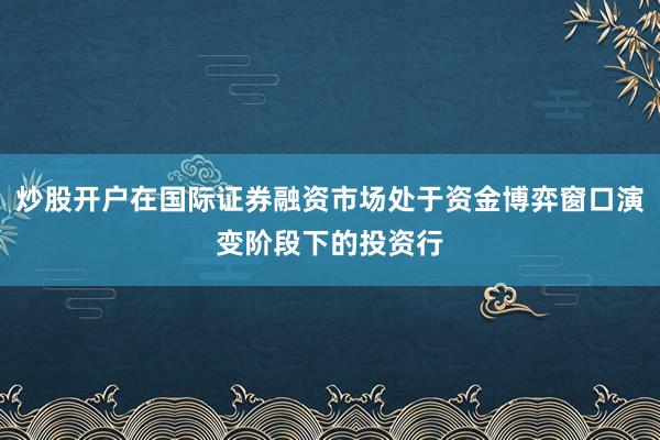 炒股开户在国际证券融资市场处于资金博弈窗口演变阶段下的投资行