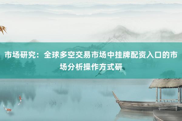 市场研究：全球多空交易市场中挂牌配资入口的市场分析操作方式研