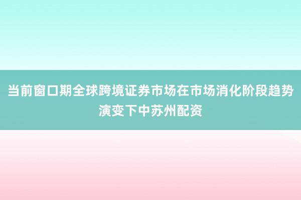 当前窗口期全球跨境证券市场在市场消化阶段趋势演变下中苏州配资