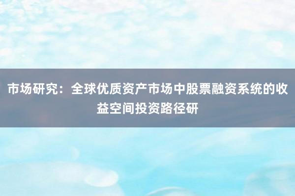 市场研究：全球优质资产市场中股票融资系统的收益空间投资路径研
