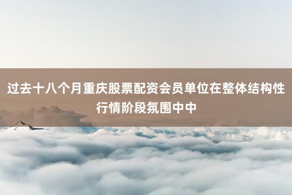 过去十八个月重庆股票配资会员单位在整体结构性行情阶段氛围中中