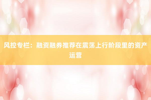风控专栏：融资融券推荐在震荡上行阶段里的资产运营