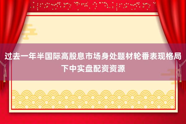 过去一年半国际高股息市场身处题材轮番表现格局下中实盘配资资源