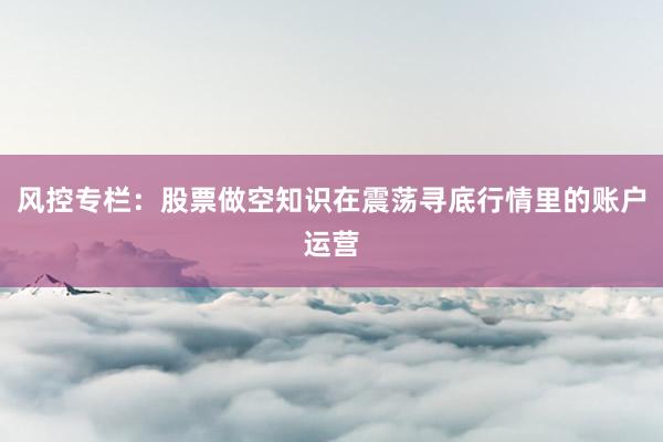 风控专栏：股票做空知识在震荡寻底行情里的账户运营