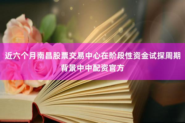 近六个月南昌股票交易中心在阶段性资金试探周期背景中中配资官方
