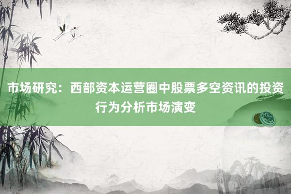 市场研究：西部资本运营圈中股票多空资讯的投资行为分析市场演变