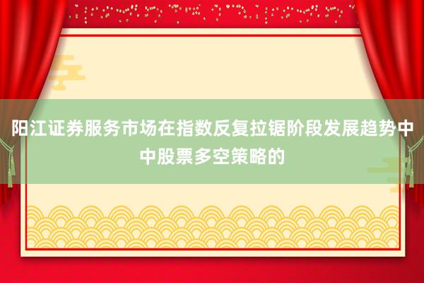 阳江证券服务市场在指数反复拉锯阶段发展趋势中中股票多空策略的