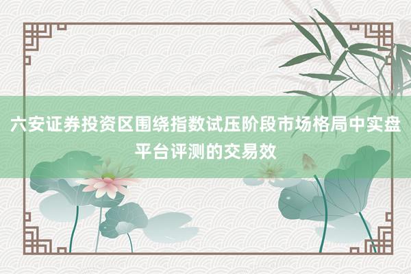 六安证券投资区围绕指数试压阶段市场格局中实盘平台评测的交易效