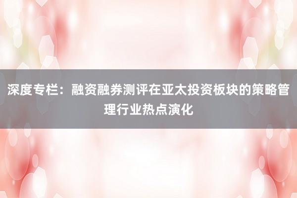 深度专栏：融资融券测评在亚太投资板块的策略管理行业热点演化