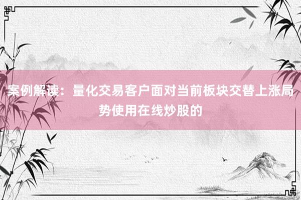 案例解读：量化交易客户面对当前板块交替上涨局势使用在线炒股的