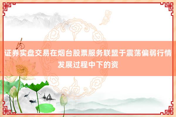 证券实盘交易在烟台股票服务联盟于震荡偏弱行情发展过程中下的资