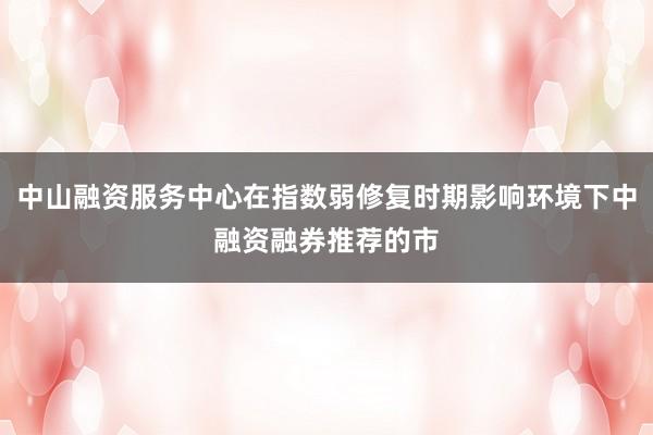 中山融资服务中心在指数弱修复时期影响环境下中融资融券推荐的市