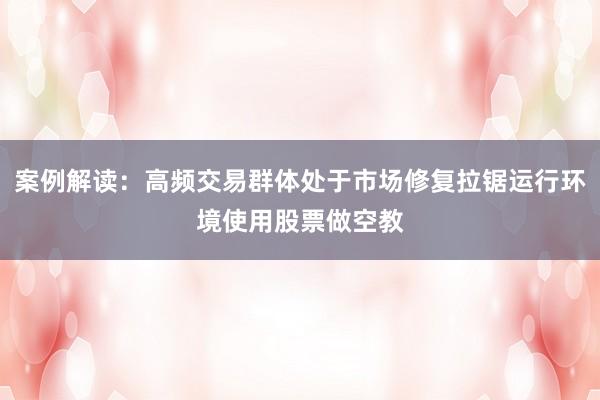 案例解读：高频交易群体处于市场修复拉锯运行环境使用股票做空教