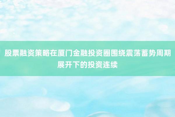 股票融资策略在厦门金融投资圈围绕震荡蓄势周期展开下的投资连续