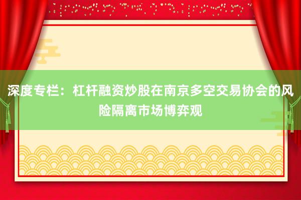深度专栏：杠杆融资炒股在南京多空交易协会的风险隔离市场博弈观