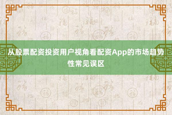 从股票配资投资用户视角看配资App的市场趋势性常见误区
