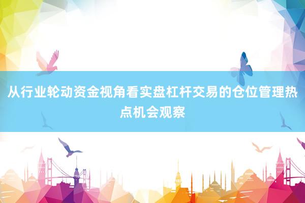 从行业轮动资金视角看实盘杠杆交易的仓位管理热点机会观察