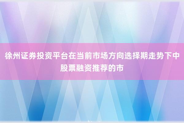 徐州证券投资平台在当前市场方向选择期走势下中股票融资推荐的市
