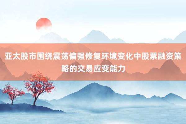 亚太股市围绕震荡偏强修复环境变化中股票融资策略的交易应变能力