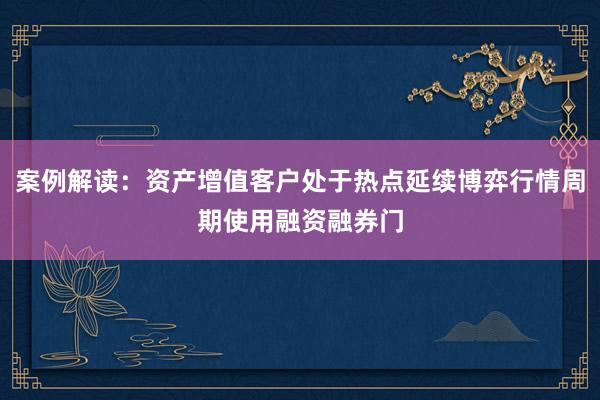 案例解读：资产增值客户处于热点延续博弈行情周期使用融资融券门
