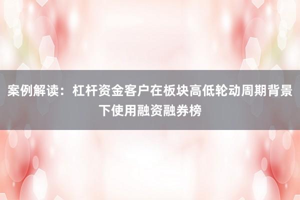 案例解读:杠杆资金客户在板块高低轮动周期背景下使用融资融券榜