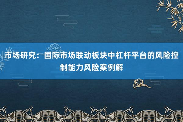 市场研究：国际市场联动板块中杠杆平台的风险控制能力风险案例解
