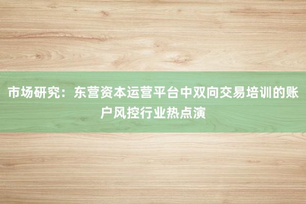 市场研究：东营资本运营平台中双向交易培训的账户风控行业热点演