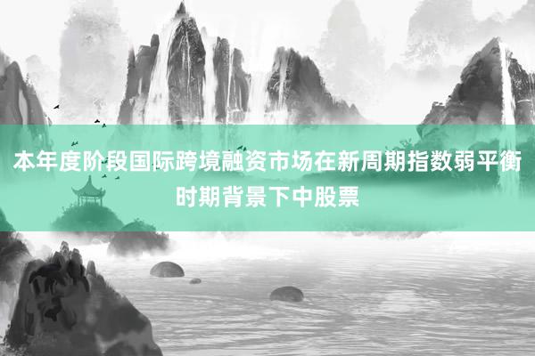 本年度阶段国际跨境融资市场在新周期指数弱平衡时期背景下中股票