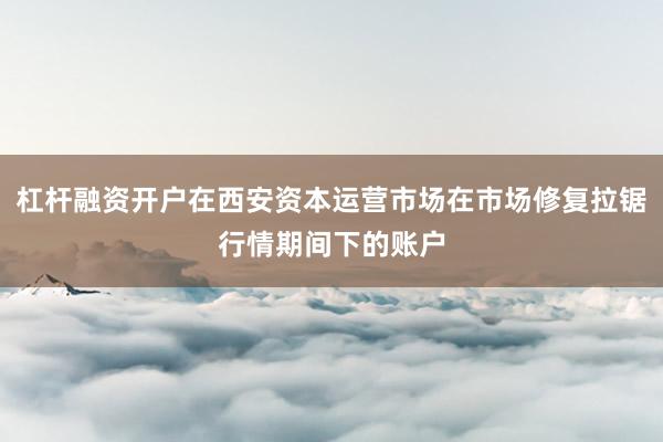 杠杆融资开户在西安资本运营市场在市场修复拉锯行情期间下的账户