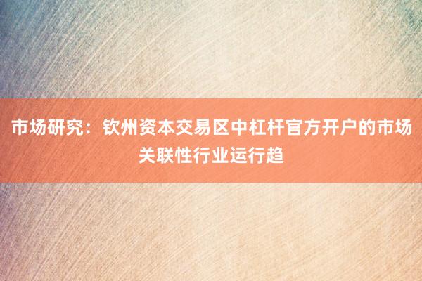 市场研究：钦州资本交易区中杠杆官方开户的市场关联性行业运行趋
