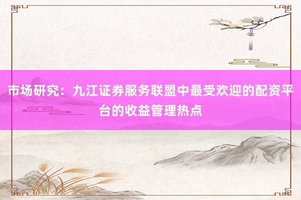 市场研究：九江证券服务联盟中最受欢迎的配资平台的收益管理热点