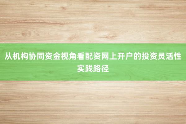 从机构协同资金视角看配资网上开户的投资灵活性实践路径